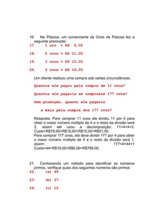 16. Na Páscoa, um comerciante de Ovos de Páscoa fez a
  seguinte promoção:
17.     1 ovo = R$ 6,00

18.     2 ovos = R$ 11,00

19.     3 ovos = R$ 15,00

20.     4 ovos = R$ 18,00

  Um cliente realizou uma compra sob certas circunstâncias.

  Quantos ele pagou pela compra de 11 ovos?

  Quantos ele pagaria se comprasse 177 ovos?

  Sem promoção, quanto ele pagaria

      a mais pela compra dos 177 ovos?

  Resposta: Para comprar 11 ovos ele dividiu 11 por 4 para
  obter o maior número múltiplo de 4 e o resto da divisão será
  3, assim ele usou a decomposição: 11=4+4+3.
  Custo=R$18,00+R$18,00+R$15,00=R$51,00.
  Para comprar 177 ovos, ele deve dividir 177 por 4 para obter
  o maior número múltiplo de 4 e o resto da divisão será 1,
  assim:                                         177=4×44+1
  Custo=44×R$18,00+R$6,00=R$798,00.



21. Conhecendo um método para identificar os números
  primos, verifique quais dos seguintes números são primos:
22.     (a) 49

23.     (b) 37

24.     (c) 12
 