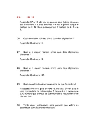 25.     (d) 11

  Resposta: 37 e 11 são primos porque seus únicos divisores
  são o número 1 e eles mesmos. 49 não é primo porque é
  múltiplo de 7. 12 não é primo porque é múltiplo de 2, 3, 4 e
  6.



26.   Qual é o menor número primo com dois algarismos?

  Resposta: O número 11.



27. Qual é o menor número primo com dois algarismos
  diferentes?

  Resposta: O número 13.



28. Qual é o menor número primo com três algarismos
  diferentes?

  Resposta: O número 103.



29.   Qual é o valor do número natural b, tal que 64=b×b×b?

  Resposta: R³[64]=4, pois 64=b×b×b, ou seja, 64=b³. Esta é
  uma propriedade de potenciação. A base é b e o expoente é
  3. O número que elevado ao cubo fornece o resultado 64 é o
  número b=4.



30. Tente obter justificativas para garantir que valem as
  igualdades com potências e radicais.
 