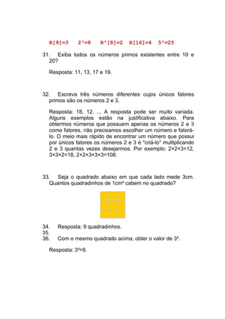 R[9]=3      2³=8     R³[8]=2     R[16]=4     5²=25

31. Exiba todos os números primos existentes entre 10 e
  20?

  Resposta: 11, 13, 17 e 19.



32. Escreva três números diferentes cujos únicos fatores
  primos são os números 2 e 3.

  Resposta: 18, 12, ... A resposta pode ser muito variada.
  Alguns exemplos estão na justificativa abaixo. Para
  obtermos números que possuem apenas os números 2 e 3
  como fatores, não precisamos escolher um número e fatorá-
  lo. O meio mais rápido de encontrar um número que possui
  por únicos fatores os números 2 e 3 é "criá-lo" multiplicando
  2 e 3 quantas vezes desejarmos. Por exemplo: 2×2×3=12,
  3×3×2=18, 2×2×3×3×3=108.



33. Seja o quadrado abaixo em que cada lado mede 3cm.
  Quantos quadradinhos de 1cm² cabem no quadrado?




34.   Resposta: 9 quadradinhos.
35.
36.   Com o mesmo quadrado acima, obter o valor de 3².

  Resposta: 3²=9.
 