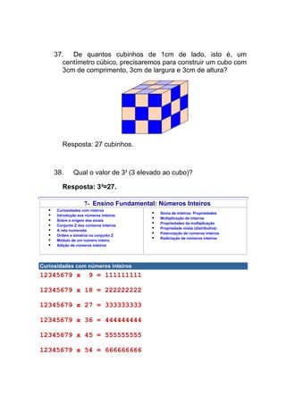 37. De quantos cubinhos de 1cm de lado, isto é, um
       centímetro cúbico, precisaremos para construir um cubo com
       3cm de comprimento, 3cm de largura e 3cm de altura?




        Resposta: 27 cubinhos.



     38.      Qual o valor de 33 (3 elevado ao cubo)?

        Resposta: 3³=27.

                    7- Ensino Fundamental: Números Inteiros
      Curiosidades com inteiros
                                           Soma de inteiros: Propriedades
      Introdução aos números inteiros
                                           Multiplicação de inteiros
      Sobre a origem dos sinais
                                           Propriedades da multiplicação
      Conjunto Z dos números inteiros
                                           Propriedade mista (distributiva)
      A reta numerada
                                           Potenciação de números inteiros
      Ordem e simetria no conjunto Z
                                           Radiciação de números inteiros
      Módulo de um número inteiro
      Adição de números inteiros




Curiosidades com números inteiros
12345679 x            9 = 111111111

12345679 x 18 = 222222222

12345679 x 27 = 333333333

12345679 x 36 = 444444444

12345679 x 45 = 555555555

12345679 x 54 = 666666666
 