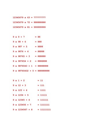 12345679 x 63 = 777777777

12345679 x 72 = 888888888

12345679 x 81 = 999999999



9 x 9 + 7         = 88

9 x 98 + 6        = 888

9 x 987 + 5       = 8888

9 x 9876 + 4      = 88888

9 x 98765 + 3     = 888888

9 x 987654 + 2    = 8888888

9 x 9876543 + 1   = 88888888

9 x 98765432 + 0 = 888888888



9 x 1 + 2          = 11

9 x 12 + 3         = 111

9 x 123 + 4        = 1111

9 x 1234 + 5       = 11111

9 x 12345 + 6      = 111111

9 x 123456 + 7     = 1111111

9 x 1234567 + 8    = 11111111
 