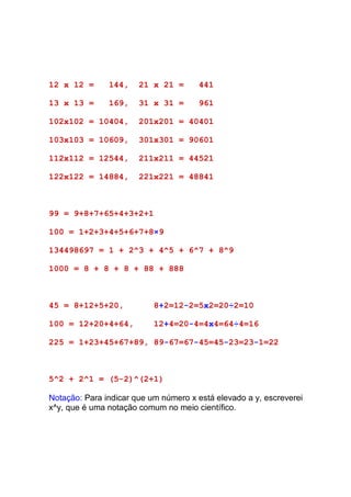 12 x 12 =      144,    21 x 21 =      441

13 x 13 =      169,    31 x 31 =      961

102x102 = 10404,       201x201 = 40401

103x103 = 10609,       301x301 = 90601

112x112 = 12544,       211x211 = 44521

122x122 = 14884,       221x221 = 48841



99 = 9+8+7+65+4+3+2+1

100 = 1+2+3+4+5+6+7+8×9

134498697 = 1 + 2^3 + 4^5 + 6^7 + 8^9

1000 = 8 + 8 + 8 + 88 + 888



45 = 8+12+5+20,            8+2=12-2=5x2=20÷2=10

100 = 12+20+4+64,          12+4=20-4=4x4=64÷4=16

225 = 1+23+45+67+89, 89-67=67-45=45-23=23-1=22



5^2 + 2^1 = (5-2)^(2+1)

Notação: Para indicar que um número x está elevado a y, escreverei
x^y, que é uma notação comum no meio científico.
 