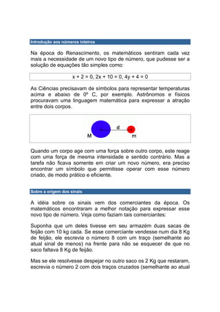 Introdução aos números inteiros

Na época do Renascimento, os matemáticos sentiram cada vez
mais a necessidade de um novo tipo de número, que pudesse ser a
solução de equações tão simples como:

                    x + 2 = 0, 2x + 10 = 0, 4y + 4 = 0

As Ciências precisavam de símbolos para representar temperaturas
acima e abaixo de 0º C, por exemplo. Astrônomos e físicos
procuravam uma linguagem matemática para expressar a atração
entre dois corpos.




Quando um corpo age com uma força sobre outro corpo, este reage
com uma força de mesma intensidade e sentido contrário. Mas a
tarefa não ficava somente em criar um novo número, era preciso
encontrar um símbolo que permitisse operar com esse número
criado, de modo prático e eficiente.


Sobre a origem dos sinais

A idéia sobre os sinais vem dos comerciantes da época. Os
matemáticos encontraram a melhor notação para expressar esse
novo tipo de número. Veja como faziam tais comerciantes:

Suponha que um deles tivesse em seu armazém duas sacas de
feijão com 10 kg cada. Se esse comerciante vendesse num dia 8 Kg
de feijão, ele escrevia o número 8 com um traço (semelhante ao
atual sinal de menos) na frente para não se esquecer de que no
saco faltava 8 Kg de feijão.

Mas se ele resolvesse despejar no outro saco os 2 Kg que restaram,
escrevia o número 2 com dois traços cruzados (semelhante ao atual
 