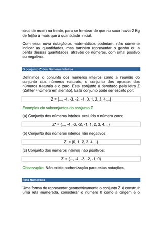 sinal de mais) na frente, para se lembrar de que no saco havia 2 Kg
de feijão a mais que a quantidade inicial.

Com essa nova notação,os matemáticos poderiam, não somente
indicar as quantidades, mas também representar o ganho ou a
perda dessas quantidades, através de números, com sinal positivo
ou negativo.


O conjunto Z dos Números Inteiros

Definimos o conjunto dos números inteiros como a reunião do
conjunto dos números naturais, o conjunto dos opostos dos
números naturais e o zero. Este conjunto é denotado pela letra Z
(Zahlen=número em alemão). Este conjunto pode ser escrito por:

                  Z = {..., -4, -3, -2, -1, 0, 1, 2, 3, 4,...}

Exemplos de subconjuntos do conjunto Z

(a) Conjunto dos números inteiros excluído o número zero:

                   Z* = {..., -4, -3, -2, -1, 1, 2, 3, 4,...}

(b) Conjunto dos números inteiros não negativos:

                           Z+ = {0, 1, 2, 3, 4,...}

(c) Conjunto dos números inteiros não positivos:

                         Z- = {..., -4, -3, -2, -1, 0}

Observação: Não existe padronização para estas notações.


Reta Numerada

Uma forma de representar geometricamente o conjunto Z é construir
uma reta numerada, considerar o número 0 como a origem e o
 