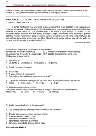 11
APOSTILA EJA1º periodo _ LINGUA PORTUGUESA_ PROFESSORA EVERALDINA
7- Faça um texto, em seu caderno, sobre o seu dia-a-dia usando o mesmo recurso que o autor
utilizou, ou seja, com uso intenso de substantivos, e leia-o para a turma.
ATIVIDADE 6_ LEITURA DE TEXTO NARRATIVO- DESCRITIVO
O HOMEM DO OLHO TORTO
No sertão nordestino vivia um velho chamado Alexandre, meio caçador, meio vaqueiro, era
cheio de conversas – falava cuspindo. Espumando como um sapo cururu o que mais chamava
atenção era seu olho torto, que ganhou quando foi caçar a égua pampa, a pedido do pai.
Alexandre rodou o sertão, mas não achou a tal égua, pegou no sono no meio do mato e, quando
acordou, montou num animal que pensou ser a égua, era uma onça, no corre-corre machucou-se
com galhos de árvores e ficou sem um olho. Alexandre até tentou colocar seu olho de volta no
buraco, mas fez errado, ficou com o olho torto.
GracilianoRamos
1- O que deu origem aos fatos narrados nesse texto?
A) O fato de Alexandre falar muito. B) O hábito de Alexandre de falar cuspindo.
C) A caçada de Alexandre à égua pampa. D) A caçada de Alexandre a uma onça.
E) O erro ao colocar o olho.
2 - Este texto é:
A - um conto B - uma fábula C - uma receita D - um poema
3 - Qual é o assunto do texto?
4 – Responda:
A - A que o homem é comparado?
B - Que palavra foi usada para fazer a comparação ?
5 - O que mais chamava a atenção era seu olho torto. A palavra destacada dá ideia de :
A - posse B - comparação C- tempo D – lugar
6 - Leia novamente a frase abaixo.
“Alexandre rodou o sertão, mas não achou a tal égua.” Nessa frase, rodou significa:
A)percorreu B) girou C) rodopiou D) analisou
7 - Qual a causa do olho torto de Alexandre?
8 - Que consequência Alexandre sofreu ao montar em uma onça?
9 – O autor escreveu esse texto para que o leitor:
A - ficasse informado sobre onças
B - se divertisse com essa história
C - aprendesse a ser mais cuidadoso
D - comparar a agilidade da onça com a égua
______________________________________________________________________________
Atividade 7- CRÔNICA
 