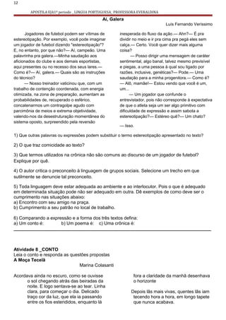 12
APOSTILA EJA1º periodo _ LINGUA PORTUGUESA_ PROFESSORA EVERALDINA
Aí, Galera
Luís Fernando Veríssimo
Jogadores de futebol podem ser vítimas de
estereotipação. Por exemplo, você pode imaginar
um jogador de futebol dizendo "estereotipação"?
E, no entanto, por que não?— Aí, campeão. Uma
palavrinha pra galera.—Minha saudação aos
aficionados do clube e aos demais esportistas,
aqui presentes ou no recesso dos seus lares.—
Como é?— Aí, galera.— Quais são as instruções
do técnico?
— Nosso treinador vaticinou que, com um
trabalho de contenção coordenada, com energia
otimizada, na zona de preparação, aumentam as
probabilidades de, recuperado o esférico,
concatenarmos um contragolpe agudo com
parcimônia de meios e extrema objetividade,
valendo-nos da desestruturação momentânea do
sistema oposto, surpreendido pela reversão
inesperada do fluxo da ação.— Ahn?— É pra
dividir no meio e ir pra cima pra pegá eles sem
calça.— Certo. Você quer dizer mais alguma
coisa?
— Posso dirigir uma mensagem de caráter
sentimental, algo banal, talvez mesmo previsível
e piegas, a uma pessoa à qual sou ligado por
razões, inclusive, genéticas?— Pode.— Uma
saudação para a minha progenitora.— Como é?
— Alô, mamãe!— Estou vendo que você é um,
um...
— Um jogador que confunde o
entrevistador, pois não corresponde à expectativa
de que o atleta seja um ser algo primitivo com
dificuldade de expressão e assim sabota a
estereotipação?— Estéreo quê?— Um chato?
— Isso.
1) Que outras palavras ou expressões podem substituir o termo estereotipação apresentado no texto?
2) O que traz comicidade ao texto?
3) Que termos utilizados na crônica não são comuns ao discurso de um jogador de futebol?
Explique por quê.
4) O autor critica o preconceito à linguagem de grupos sociais. Selecione um trecho em que
sutilmente se denuncie tal preconceito.
5) Toda linguagem deve estar adequada ao ambiente e ao interlocutor. Pois o que é adequado
em determinada situação pode não ser adequado em outra. Dê exemplos de como deve ser o
cumprimento nas situações abaixo:
a) Encontro com seu amigo na praça.
b) Cumprimento a seu patrão no local de trabalho.
6) Comparando a expressão e a forma dos três textos defina:
a) Um conto é: b) Um poema é: c) Uma crônica é:
______________________________________________________________________________
Atividade 8 _CONTO
Leia o conto e responda as questões propostas
A Moça Tecelã
Marina Colasanti
Acordava ainda no escuro, como se ouvisse
o sol chegando atrás das beiradas da
noite. E logo sentava-se ao tear. Linha
clara, para começar o dia. Delicado
traço cor da luz, que ela ia passando
entre os fios estendidos, enquanto lá
fora a claridade da manhã desenhava
o horizonte
Depois lãs mais vivas, quentes lãs iam
tecendo hora a hora, em longo tapete
que nunca acabava.
 