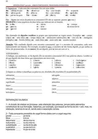 22
APOSTILA EJA1º periodo _ LINGUA PORTUGUESA_ PROFESSORA EVERALDINA
b) Separáveis – Cada uma das consoantes fica em uma sílaba.
Bn – sub-nu-tri-ção Bs – ab-sol-ver Cç – con-vic-ção Ct – as-pec-to
Dv – ad-vo-ga-do Ft – af-to-sa Ls – con-vul-são Pt – ap-ti-dão
Rs – per-so-na-gem Tm – rit-mo ch – cha-ve nh – ni-nho
Gn – dig-no (no início da palavra as consoantes GN não se separam: gnomo: gno-mo.)
DÍGRAFO: é uma sequência de duas letras que indicam um só fonema.
lh – te-lha
gu – guer-ra
qu – que-rer
rr – ter-ra
ss – is-so
sc – nas-cer
sç – cres-ça
xc-ex-ce-len-te
São chamados de dígrafos vocálicos os grupos que representam as vogais nasais. Exemplos: am – campo
(cãpo); an – anta (ãta); em – tempo (tẽpo); en – adolescente (adolescẽte); im – sim (sĩ); in – inteligente
(ĩteligẽte); om – bomba (bõba); on – onda (õda); um – atum (atũ); un – assunto (assũto).
Atenção: Não confunda dígrafo com encontro consonantal, que é o encontro de consoantes, cada uma
representando um fonema. Por exemplo, na palavra asco, o encontro sc não forma dígrafo, já que ambas as
letras são pronunciadas. Já em nascer, há um dígrafo, pois sc tem um som só: s.
ATIVIDADES:
1) Indique, nos parênteses, se há dígrafo (D) ou encontro consonantal (EC) nas palavras abaixo. Lembre-se
de que dígrafo são duas letras que representam um único som.
( ) ferreiro
( ) flauta
( ) assobio
( ) pedreira
( ) exceto
( ) pamonha
( ) nascer
( ) globo
( ) clínica
( ) descer
( ) fronteira
( ) piscina
( ) helicóptero
( ) palhaço
( ) ignorante
( ) chocolate
2) Separe as sílabas e classifique as palavras em: dissílaba (D), trissílaba (T) ou polissílaba (P):
submarino____________________________
observação ___________________________
significado ___________________________
digno _______________________________
infecção _____________________________
helicóptero ___________________________
advogado ____________________________
adjetivo ______________________________
atmosfera ____________________________
ritmo ________________________________
cacto ________________________________
óbvio_____________________________
SEPARAÇÃO SILÁBICA
1 - A divisão de sílabas se processa pela silabação das palavras, jamais pelos elementos
constitutivos de sua formação. Sabemos, por exemplo, que bisavô se forma de bis + avô, mas, na
silabação, teremos bi-sa-vô, sendo esta a separação correta.
2 - Toda consoante precedida de vogal forma sílaba com a vogal seguinte:
janela ............... ja-ne-la
ético ................ é-ti-co
desumano ....... de-su-ma-no
subumano ....... su-bu-ma-no
subabitação ..... su-ba-bi-ta-ção
superativo ........ su-pe-ra-ti-vo
hiperácido ........ hi-pe-rá-ci-do
 