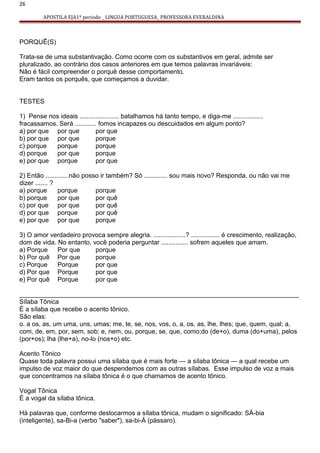 26
APOSTILA EJA1º periodo _ LINGUA PORTUGUESA_ PROFESSORA EVERALDINA
PORQUÊ(S)
Trata-se de uma substantivação. Como ocorre com os substantivos em geral, admite ser
pluralizado, ao contrário dos casos anteriores em que temos palavras invariáveis:
Não é fácil compreender o porquê desse comportamento.
Eram tantos os porquês, que começamos a duvidar.
TESTES
1) Pense nos ideais ...................... batalhamos há tanto tempo, e diga-me .................
fracassamos. Será ............ fomos incapazes ou descuidados em algum ponto?
a) por que por que por que
b) por que por que porque
c) porque porque porque
d) porque por que porque
e) por que porque por que
2) Então .............não posso ir também? Só ............. sou mais novo? Responda, ou não vai me
dizer ....... ?
a) porque porque porque
b) porque por que por quê
c) por que por que por quê
d) por que porque por quê
e) por que por que porque
3) O amor verdadeiro provoca sempre alegria. ..................? ................ é crescimento, realização,
dom de vida. No entanto, você poderia perguntar ............... sofrem aqueles que amam.
a) Porque Por que porque
b) Por quê Por que porque
c) Porque Porque por que
d) Por que Porque por que
e) Por quê Porque por que
______________________________________________________________________________
Sílaba Tônica
É a sílaba que recebe o acento tônico.
São elas:
o. a os, as, um uma, uns, umas; me, te, se, nos, vos, o, a, os, as, lhe, lhes; que, quem, qual; a,
com, de, em, por, sem, sob; e, nem, ou, porque, se, que, como;do (de+o), duma (do+uma), pelos
(por+os); lha (lhe+a), no-lo (nos+o) etc.
Acento Tônico
Quase toda palavra possui uma sílaba que é mais forte — a sílaba tônica — a qual recebe um
impulso de voz maior do que despendemos com as outras sílabas. Esse impulso de voz a mais
que concentramos na sílaba tônica é o que chamamos de acento tônico.
Vogal Tônica
É a vogal da sílaba tônica.
Há palavras que, conforme deslocarmos a sílaba tônica, mudam o significado: SÁ-bia
(inteligente), sa-Bi-a (verbo "saber"), sa-bi-Á (pássaro).
 