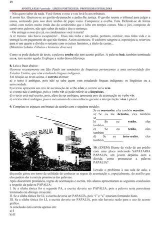 29
APOSTILA EJA1º periodo _ LINGUA PORTUGUESA_ PROFESSORA EVERALDINA
– Não quero saber de nada. Você furtou o osso e vou levá-la aos tribunais.
E assim fez. Queixou-se ao gavião-de-penacho e pediu-lhe justiça. O gavião reuniu o tribunal para julgar a
causa, sorteando para isso doze urubus de papo vazio. Comparece a ovelha. Fala. Defende-se de forma
cabal, com razões muito irmãs das do cordeirinho que o lobo em tempos comeu. Mas o júri, composto de
carnívoros gulosos, não quis saber de nada e deu a sentença:
– Ou entrega o osso já e já, ou condenamos você à morte!
A ré tremeu: não havia escapatória!... Osso não tinha e não podia, portanto, restituir; mas tinha vida e ia
entregá-la em pagamento do que não furtara. Assim aconteceu. O cachorro sangrou-a, espostejou-a, reservou
para si um quarto e dividiu o restante com os juízes famintos, a título de custas...
(Monteiro Lobato. Fábulas e histórias diversas)
Como se pode deduzir do texto, a palavra urubu não tem acento gráfico. A palavra baú, também terminada
em u, tem acento agudo. Explique a razão dessa diferença.
8. Leia a frase abaixo:
Ocorreu recentemente em São Paulo um seminário de linguistas pertencentes a uma universidade dos
Estados Unidos, que vêm estudando línguas indígenas.
Em relação ao texto acima, é correto afirmar:
a) o texto é ambíguo, pois não se sabe quem vem estudando línguas indígenas: os lingüistas ou a
universidade.
b) o texto apresenta um erro de acentuação do verbo vêm; o correto seria vem.
c) o texto não é ambíguo, pois o verbo vir só pode referir-se a linguistas.
d) o texto está mal escrito, pois, além de ser ambíguo, apresenta erro de acentuação no verbo vir.
e) o texto não é ambíguo, pois o mecanismo de concordância garante a interpretação: vêm é plural.
9. Complete os espaços em branco de acordo com o seguinte modelo:
Se eu mantenho, eles também mantêm.
a) Se eu me detenho, eles também
se________________
b) Se eu venho, eles
também_______________
c) Se eu tenho, eles
também________________
d) Se eu intervenho, eles
também____________
10. (ENEM) Diante da visão de um prédio
com uma placa indicando SAPATARIA
PAPALIA, um jovem deparou com a
dúvida: como pronunciar a palavra
PAPALIA?
Levado o problema à sua sala de aula, a
discussão girou em torno da utilidade de conhecer as regras de acentuação e, especialmente, do auxílio que
elas podem dar à correta pronúncia das palavras.
Após discutirem pronúncia, regras de acentuação e escrita, três alunos apresentaram as seguintes conclusões
a respeito da palavra PAPALIA:
I. Se a sílaba tônica for o segundo PA, a escrita deveria ser PAPÁLIA, pois a palavra seria paroxítona
terminada em ditongo crescente.
II. Se a sílaba tônica for LI, a escrita deveria ser PAPALÍA, pois “i” e “a” estariam formando hiato.
III. Se a sílaba tônica for LI, a escrita deveria ser PAPALIA, pois não haveria razão para o uso de acento
gráfico.
A conclusão está correta apenas em:
a) I
b) II
 
