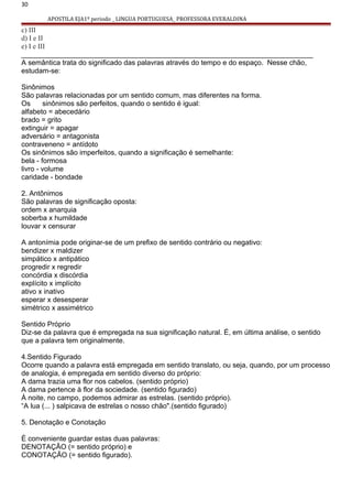 30
APOSTILA EJA1º periodo _ LINGUA PORTUGUESA_ PROFESSORA EVERALDINA
c) III
d) I e II
e) I e III
__________________________________________________________________________
A semântica trata do significado das palavras através do tempo e do espaço. Nesse chão,
estudam-se:
Sinônimos
São palavras relacionadas por um sentido comum, mas diferentes na forma.
Os sinônimos são perfeitos, quando o sentido é igual:
alfabeto = abecedário
brado = grito
extinguir = apagar
adversário = antagonista
contraveneno = antídoto
Os sinônimos são imperfeitos, quando a significação é semelhante:
bela - formosa
livro - volume
caridade - bondade
2. Antônimos
São palavras de significação oposta:
ordem x anarquia
soberba x humildade
louvar x censurar
A antonímia pode originar-se de um prefixo de sentido contrário ou negativo:
bendizer x maldizer
simpático x antipático
progredir x regredir
concórdia x discórdia
explícito x implícito
ativo x inativo
esperar x desesperar
simétrico x assimétrico
Sentido Próprio
Diz-se da palavra que é empregada na sua significação natural. É, em última análise, o sentido
que a palavra tem originalmente.
4.Sentido Figurado
Ocorre quando a palavra está empregada em sentido translato, ou seja, quando, por um processo
de analogia, é empregada em sentido diverso do próprio:
A dama trazia uma flor nos cabelos. (sentido próprio)
A dama pertence à flor da sociedade. (sentido figurado)
À noite, no campo, podemos admirar as estrelas. (sentido próprio).
“A lua (... ) salpicava de estrelas o nosso chão".(sentido figurado)
5. Denotação e Conotação
É conveniente guardar estas duas palavras:
DENOTAÇÃO (= sentido próprio) e
CONOTAÇÃO (= sentido figurado).
 