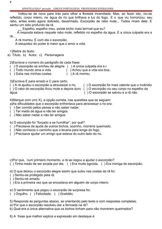 8
APOSTILA EJA1º periodo _ LINGUA PORTUGUESA_ PROFESSORA EVERALDINA
Voltou-se de novo para trás para olhar a floresta incendiada. Mas, ao fazer isto, viu-se
refletido, corpo inteiro, na água do rio que brilhava a luz do fogo. E o que viu horrorizou: seu
rabo, antes ereto agora dobrado, desarmado. Escorpião de rabo mole... Todos ririam dele. E
sentiu um ódio profundo da rã.
__ Espelho, espelho meu, existe bicho mais terrível que eu?
A resposta estava naquele rabo mole, refletido no espelho da água. E a única culpada era a
rã...
A rã morreu. E com ela o escorpião.
A estupidez do poder é maior que o amor a vida.
1)Retire do texto:
a) Título, b) Autor, c) Personagens
2)Escreva o número do parágrafo de cada frase:
( ) O escorpião se encheu de alegria ( ) A única culpada era a r
( ) Todo mundo ama a vida ( ) Achou que a vida era boa..
( ) Suba nas minhas costas. ( ) A rã morreu
3)Escreva E para errado e C para certo:
( ) A rã ajudou o escorpião a atravessar o rio. ( ) O escorpião foi mais valente que o incêndio
( ) O rabo do escorpião ficou mole e depois duro. ( ) O escorpião viu seu corpo no espelho da
água. ( ) O escorpião se salvou e a rã não.
4)Marque com um( X), a opção correta, nas questões que se seguem
a)As dificuldades que o escorpião enfrentava para atravessar o rio era:
( ) Ser comido pelos peixes e não saber nadar.
( ) Ter medo de água e não ter amigos.
( ) Não saber nadar e não ter amigos.
b) O escorpião foi “forçado a se humilhar”, por quê?
( ) Precisava da ajuda de outros bichos, sozinho, morreria queimado.
( ) Não conhecia o caminho que o levaria para longe do fogo.
( ) Precisava ajudar um amigo que estava do outro lado do rio.
c)Por que, num primeiro momento, a rã se negou a ajudar o escorpião?
( ) Tinha medo de ser picada por ele. ( ) Era muito egoísta. ( ) Era inimiga do escorpião.
d) O que deixou o escorpião alegre assim que subiu nas costas da rã foi:
( ) Sentiu-se protegido pela rã.
( ) Sentiu-se amado.
( ) Era a primeira vez que se encostava em alguém de corpo inteiro.
e) O sentimento que pegou o escorpião de surpresa foi:
( ) Orgulho. ( ) Felicidade. ( ) Gratidão.
5) Responda às perguntas abaixo, se orientando pelo texto e com respostas completas.
a) Por que o escorpião resolveu dar a ferroada na rã?
b) Qual era a única alternativa que os bichos tinham para não morrerem queimados?
6) A frase que melhor explica a expressão em destaque é
 