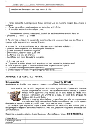 9
APOSTILA EJA1º periodo _ LINGUA PORTUGUESA_ PROFESSORA EVERALDINA
( ) Para o escorpião, mais importante do que continuar vivo era manter a imagem de poderoso e
perigoso.
( ) Para o escorpião o mais importante era sobreviver ao incêndio.
( ) A estupidez está acima de qualquer coisa.
7) O sentimento que dominou o escorpião, quando ele decidiu dar uma ferroada na rã foi:
( ) Orgulho ( ) Raiva ( ) Tristeza
8) Ao subir nas costas da rã, o escorpião experimentou uma sensação nova para ele. Copie a
frase do texto, que comprove esse sentimento.
9) Numere de 1 a 5, os parênteses, de acordo, com os acontecimentos do texto.
( ) Depois de muito pensar, a rã resolve ajudar o escorpião.
( ) A rã e o escorpião morreram afogados.
( ) O escorpião, resolveu pedir ajuda a rã.
( ) A floresta está toda em chamas.
( ) A rã ficou com medo de ajudar o escorpião.
10) Agora é com você!
a) O que você achou da atitude da rã ao dar carona para o escorpião e confiar nele?
b) Em sua opinião o que a rã deveria ter feito diante do pedido do escorpião?
c) Qual ensinamento podemos tirar deste texto?_________________
e) Existe diálogo( conversa entre personagens) neste texto?_______
______________________________________________________________________________
ATIVIDADE 4- DE NARRATIVA – NOTÍCIA
A notícia que você vai ler conta o que aconteceu com um filhote de bicho-preguiça.
Uma espécie rara de bicho preguiça foi encontrada agarrada ao corpo de sua mãe que
morreu atropelada em Manaus. Para substituir o corpo da mãe, a quem os
filhotes vivem agarrados pelo menos até os seis meses de idade, duas
biólogas ofereceram um ursinho de pelúcia. O bebê bicho-preguiça foi
batizado com o nome Supla.
O filhote precisa ser alimentado de hora em hora com leite em uma pequena
mamadeira de bebê. A espécie de Supla é considerada rara por ter apenas
dois dedos e hábitos noturnos, o que dificulta o contato com os seres humanos.
As biólogas que resgataram Supla querem construir um laboratório em Manaus para a
recuperação de espécies silvestres acidentadas. Para isso, precisam de ajuda de entidades não-
governamentais.
Responda as questões abaixo, de acordo com as informações da notícia: BICHO PREGUIÇA
O quê?(Fato)
Onde?(Lugar em que
aconteceu)
A estupidez do poder é maior que o amor á vida.
Bicho preguiça Estadinho 09/02/02
 