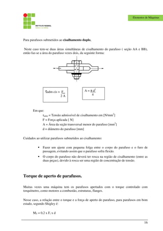 16
Elementos de Máquinas
Para parafusos submetidos ao cisalhamento duplo,
Neste caso tem-se duas áreas simultâneas de cisalhamento do parafuso ( seção AA e BB),
então faz-se a área do parafuso vezes dois, da seguinte forma:
Em que:
τadm = Tensão admissível de cisalhamento em [N/mm2
]
F = Força aplicada [ N]
A = Área da seção transversal menor do parafuso [mm2
]
d = diâmetro do parafuso [mm]
Cuidados ao utilizar parafusos submetidos ao cisalhamento:
Fazer um ajuste com pequena folga entre o corpo do parafuso e o furo de
passagem, evitando assim que o parafuso sofra flexão.
O corpo do parafuso não deverá ter rosca na região de cisalhamento (entre as
duas peças), devido à rosca ser uma região de concentração de tensão.
Torque de aperto de parafusos.
Muitas vezes uma máquina tem os parafusos apertados com o torque controlado com
torquímetro, como motores a combustão, estruturas, flanges.
Nesse caso, a relação entre o torque e a força de aperto do parafuso, para parafusos em bom
estado, segundo Shigley é:
MT = 0,2 x Fi x d
τadm cis = F_
2 A
A = π d2
4
 