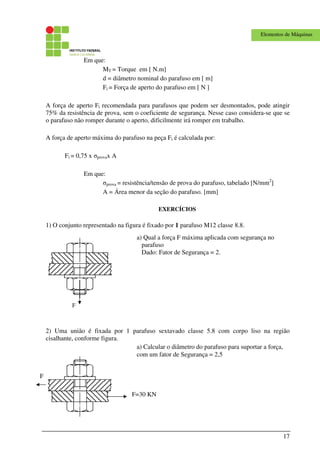 17
Elementos de Máquinas
Em que:
MT = Torque em [ N.m]
d = diâmetro nominal do parafuso em [ m]
Fi = Força de aperto do parafuso em [ N ]
A força de aperto Fi recomendada para parafusos que podem ser desmontados, pode atingir
75% da resistência de prova, sem o coeficiente de segurança. Nesse caso considera-se que se
o parafuso não romper durante o aperto, dificilmente irá romper em trabalho.
A força de aperto máxima do parafuso na peça Fi é calculada por:
Fi = 0,75 x σprovax A
Em que:
σprova = resistência/tensão de prova do parafuso, tabelado [N/mm2
]
A = Área menor da seção do parafuso. [mm]
EXERCÍCIOS
1) O conjunto representado na figura é fixado por 1 parafuso M12 classe 8.8.
F
2) Uma união é fixada por 1 parafuso sextavado classe 5.8 com corpo liso na região
cisalhante, conforme figura.
a) Qual a força F máxima aplicada com segurança no
parafuso
Dado: Fator de Segurança = 2.
a) Calcular o diâmetro do parafuso para suportar a força,
com um fator de Segurança = 2,5
F=30 KN
F
 