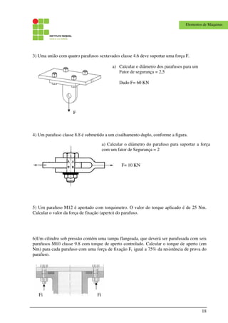 18
Elementos de Máquinas
3) Uma união com quatro parafusos sextavados classe 4.6 deve suportar uma força F.
4) Um parafuso classe 8.8 é submetido a um cisalhamento duplo, conforme a figura.
5) Um parafuso M12 é apertado com torquimetro. O valor do torque aplicado é de 25 Nm.
Calcular o valor da força de fixação (aperto) do parafuso.
6)Um cilindro sob pressão contém uma tampa flangeada, que deverá ser parafusada com seis
parafusos M10 classe 9.8 com torque de aperto controlado. Calcular o torque de aperto (em
Nm) para cada parafuso com uma força de fixação Fi igual a 75% da resistência de prova do
parafuso.
F= 10 KN
a) Calcular o diâmetro dos parafusos para um
Fator de segurança = 2,5
Dado F= 60 KN
FiFi
a) Calcular o diâmetro do parafuso para suportar a força
com um fator de Segurança = 2
F
 