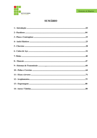 Elementos de Máquinas
SUMÁRIO
1 – Introdução .........................................................................................................................03
2 - Parafusos ...........................................................................................................................04
3 - Pinos e Contrapinos ..........................................................................................................19
4 - Anéis Elásticos ...................................................................................................................23
5 - Chavetas .............................................................................................................................28
6 - Cabos de Aço .....................................................................................................................34
7- Molas ...................................................................................................................................40
8 – Mancais .............................................................................................................................47
9 – Sistemas de Transmissão ..............,,,................................................................................60
10 – Polias e Correias .............................................................................................................64
11 – Eixos e árvores ................................................................................................................71
12 - Acoplamentos...................................................................................................................75
13 – Engrenagens ...................................................................................................................80
14 - Anexo / Tabelas................................................................................................................88
 