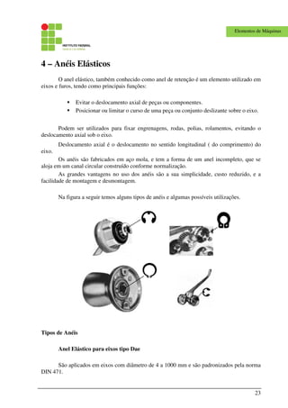 23
Elementos de Máquinas
4 – Anéis Elásticos
O anel elástico, também conhecido como anel de retenção é um elemento utilizado em
eixos e furos, tendo como principais funções:
Evitar o deslocamento axial de peças ou componentes.
Posicionar ou limitar o curso de uma peça ou conjunto deslizante sobre o eixo.
Podem ser utilizados para fixar engrenagens, rodas, polias, rolamentos, evitando o
deslocamento axial sob o eixo.
Deslocamento axial é o deslocamento no sentido longitudinal ( do comprimento) do
eixo.
Os anéis são fabricados em aço mola, e tem a forma de um anel incompleto, que se
aloja em um canal circular construído conforme normalização.
As grandes vantagens no uso dos anéis são a sua simplicidade, custo reduzido, e a
facilidade de montagem e desmontagem.
Na figura a seguir temos alguns tipos de anéis e algumas possíveis utilizações.
Tipos de Anéis
Anel Elástico para eixos tipo Dae
São aplicados em eixos com diâmetro de 4 a 1000 mm e são padronizados pela norma
DIN 471.
 