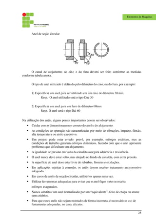 25
Elementos de Máquinas
Anel de seção circular
O canal de alojamento do eixo e do furo deverá ser feito conforme as medidas
conforme tabela anexa.
O tipo de anel utilizado é definido pelo diâmetro do eixo, ou do furo, por exemplo:
1) Especificar um anel para ser utilizado em um eixo de diâmetro 30 mm.
Resp. O anel utilizado será o tipo Dae 30
2) Especificar um anel para um furo de diâmetro 60mm
Resp. O anel será o tipo Dai 60
Na utilização dos anéis, alguns pontos importantes devem ser observados:
Cuidar com o dimensionamento correto do anel e do alojamento.
As condições de operação são caracterizadas por meio de vibrações, impacto, flexão,
alta temperatura ou atrito excessivo.
Um projeto pode estar errado: prevê, por exemplo, esforços estáticos, mas as
condições de trabalho geraram esforços dinâmicos, fazendo com que o anel apresente
problemas que dificultam seu alojamento.
A igualdade de pressão em volta da canaleta assegura aderência e resistência.
O anel nunca deve estar solto, mas alojado no fundo da canaleta, com certa pressão.
A superfície do anel deve estar livre de rebarbas, fissuras e oxidações.
Em aplicações sujeitas à corrosão, os anéis devem receber tratamento anticorrosivo
adequado.
Em casos de anéis de secção circular, utilizá-los apenas uma vez.
Utilizar ferramentas adequadas para evitar que o anel fique torto ou receba
esforços exagerados.
Nunca substituir um anel normalizado por um “equivalente”, feito de chapa ou arame
sem critérios.
Para que esses anéis não sejam montados de forma incorreta, é necessário o uso de
ferramentas adequadas, no caso, alicates.
 