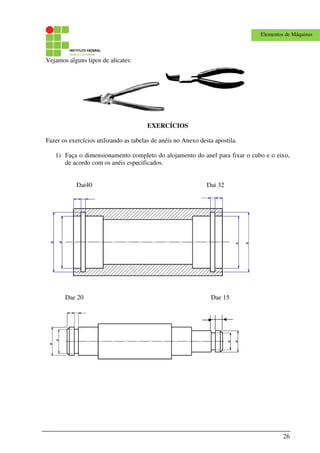 26
Elementos de Máquinas
Vejamos alguns tipos de alicates:
EXERCÍCIOS
Fazer os exercícios utilizando as tabelas de anéis no Anexo desta apostila.
1) Faça o dimensionamento completo do alojamento do anel para fixar o cubo e o eixo,
de acordo com os anéis especificados.
Dai40 Dai 32
Dae 20 Dae 15
 