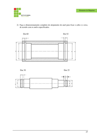27
Elementos de Máquinas
2) Faça o dimensionamento completo do alojamento do anel para fixar o cubo e o eixo,
de acordo com os anéis especificados.
Dai 60 Dai 52
Dae 30 Dae 25
 