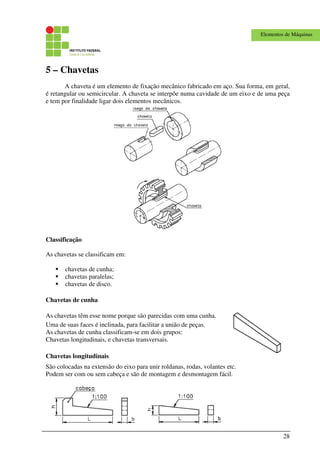 28
Elementos de Máquinas
5 – Chavetas
A chaveta é um elemento de fixação mecânico fabricado em aço. Sua forma, em geral,
é retangular ou semicircular. A chaveta se interpõe numa cavidade de um eixo e de uma peça
e tem por finalidade ligar dois elementos mecânicos.
Classificação
As chavetas se classificam em:
chavetas de cunha;
chavetas paralelas;
chavetas de disco.
Chavetas de cunha
As chavetas têm esse nome porque são parecidas com uma cunha.
Uma de suas faces é inclinada, para facilitar a união de peças.
As chavetas de cunha classificam-se em dois grupos:
Chavetas longitudinais, e chavetas transversais.
Chavetas longitudinais
São colocadas na extensão do eixo para unir roldanas, rodas, volantes etc.
Podem ser com ou sem cabeça e são de montagem e desmontagem fácil.
 
