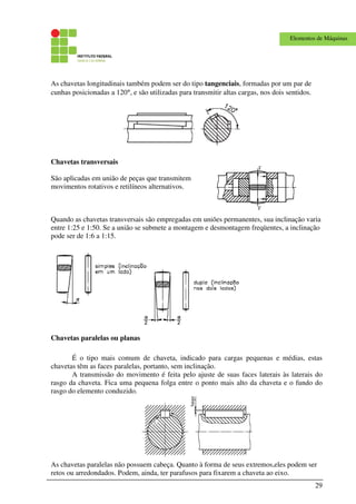 29
Elementos de Máquinas
As chavetas longitudinais também podem ser do tipo tangenciais, formadas por um par de
cunhas posicionadas a 120°, e são utilizadas para transmitir altas cargas, nos dois sentidos.
Chavetas transversais
São aplicadas em união de peças que transmitem
movimentos rotativos e retilíneos alternativos.
Quando as chavetas transversais são empregadas em uniões permanentes, sua inclinação varia
entre 1:25 e 1:50. Se a união se submete a montagem e desmontagem freqüentes, a inclinação
pode ser de 1:6 a 1:15.
Chavetas paralelas ou planas
É o tipo mais comum de chaveta, indicado para cargas pequenas e médias, estas
chavetas têm as faces paralelas, portanto, sem inclinação.
A transmissão do movimento é feita pelo ajuste de suas faces laterais às laterais do
rasgo da chaveta. Fica uma pequena folga entre o ponto mais alto da chaveta e o fundo do
rasgo do elemento conduzido.
As chavetas paralelas não possuem cabeça. Quanto à forma de seus extremos,eles podem ser
retos ou arredondados. Podem, ainda, ter parafusos para fixarem a chaveta ao eixo.
 