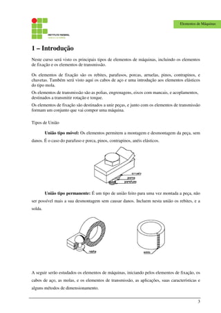 3
Elementos de Máquinas
1 – Introdução
Neste curso será visto os principais tipos de elementos de máquinas, incluindo os elementos
de fixação e os elementos de transmissão.
Os elementos de fixação são os rebites, parafusos, porcas, arruelas, pinos, contrapinos, e
chavetas. Também será visto aqui os cabos de aço e uma introdução aos elementos elásticos
do tipo mola.
Os elementos de transmissão são as polias, engrenagens, eixos com mancais, e acoplamentos,
destinados a transmitir rotação e torque.
Os elementos de fixação são destinados a unir peças, e junto com os elementos de transmissão
formam um conjunto que vai compor uma máquina.
Tipos de União
União tipo móvel: Os elementos permitem a montagem e desmontagem da peça, sem
danos. É o caso do parafuso e porca, pinos, contrapinos, anéis elásticos.
União tipo permanente: É um tipo de união feito para uma vez montada a peça, não
ser possível mais a sua desmontagem sem causar danos. Incluem nesta união os rebites, e a
solda.
A seguir serão estudados os elementos de máquinas, iniciando pelos elementos de fixação, os
cabos de aço, as molas, e os elementos de transmissão, as aplicações, suas características e
alguns métodos de dimensionamento.
 