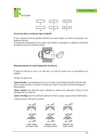 30
Elementos de Máquinas
Chaveta de disco ou meia-lua (tipo woodruff)
É uma variante da chaveta paralela. Recebe esse nome porque sua forma corresponde a um
segmento circular.
É comumente empregada em eixos cônicos por facilitar a montagem e se adaptar à conicidade
do fundo do rasgo do elemento externo.
Dimensionamento do canal (alojamento) da chaveta
O ajuste da chaveta no eixo e no cubo deve ser feito de acordo com as características do
trabalho.
Os tipos de ajustes são:
Ajuste forçado, com interferência no eixo e no cubo, com tolerância tipo P9, utilizado onde
tem-se cargas elevadas e inversão no sentido de rotação. É um ajuste de difícil montagem e
desmontagem.
Ajuste normal, tipo deslizante justo, utilizado na maioria das aplicações, utiliza no eixo
tolerância N9 e no cubo J9.
Ajuste com folga, tipo livre,utilizado onde tem-se baixas cargas e peças móveis (deslizantes).
A figura mostra os três tipos de ajustes.
 