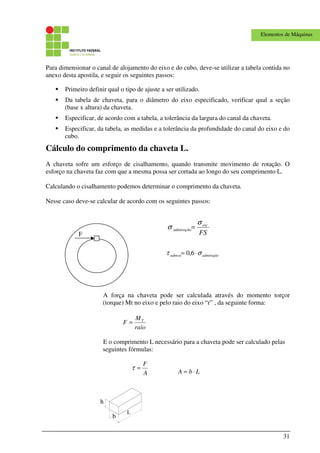 31
Elementos de Máquinas
Para dimensionar o canal de alojamento do eixo e do cubo, deve-se utilizar a tabela contida no
anexo desta apostila, e seguir os seguintes passos:
Primeiro definir qual o tipo de ajuste a ser utilizado.
Da tabela de chaveta, para o diâmetro do eixo especificado, verificar qual a seção
(base x altura) da chaveta.
Especificar, de acordo com a tabela, a tolerância da largura do canal da chaveta.
Especificar, da tabela, as medidas e a tolerância da profundidade do canal do eixo e do
cubo.
Cálculo do comprimento da chaveta L.
A chaveta sofre um esforço de cisalhamento, quando transmite movimento de rotação. O
esforço na chaveta faz com que a mesma possa ser cortada ao longo do seu comprimento L.
Calculando o cisalhamento podemos determinar o comprimento da chaveta.
Nesse caso deve-se calcular de acordo com os seguintes passos:
A força na chaveta pode ser calculada através do momento torçor
(torque) Mt no eixo e pelo raio do eixo “r” , da seguinte forma:
raio
M
F T
=
E o comprimento L necessário para a chaveta pode ser calculado pelas
seguintes fórmulas:
LbA ⋅=
F
b
L
h
FS
esc
admtração
σ
σ =
ãoadmtraçadmcis στ ⋅= 6,0
A
F
=τ
 