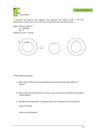 33
Elementos de Máquinas
3) Calcular uma chaveta para suportar com segurança um torque de Mt = 720 N.m,
dimensionar o canal do eixo e do cubo com as tolerâncias para um ajuste normal.
Dados: Chaveta 1020 tref.
σe = 480 MPa
FS = 3
Diâmetro do eixo = 60 mm
F
4) Responda as perguntas:
a) Qual o tipo de chaveta mais apropriada para transmitir grandes capacidades de
torques?
b) Qual a chaveta utilizada em eixos cônicos, e que permite uma facilidade de montagem
e desmontagem.
c) Quando são recomendados os seguintes ajustes de montagem de chavetas planas:
Ajuste com folga:
Ajuste com interferência:
 