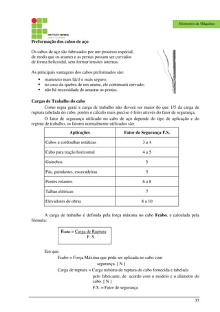 37
Elementos de Máquinas
Preformação dos cabos de aço
Os cabos de aço são fabricados por um processo especial,
de modo que os arames e as pernas possam ser curvados
de forma helicoidal, sem formar tensões internas.
As principais vantagens dos cabos preformados são:
manuseio mais fácil e mais seguro;
no caso da quebra de um arame, ele continuará curvado;
não há necessidade de amarrar as pontas.
Cargas de Trabalho do cabo
Como regra geral a carga de trabalho não deverá ser maior do que 1/5 da carga de
ruptura tabelada do cabo, porém o cálculo mais preciso é feito através do fator de segurança.
O fator de segurança utilizado no cabo de aço depende do tipo de aplicação e do
regime de trabalho, os fatores normalmente utilizados são:
Aplicações Fator de Segurança F.S.
Cabos e cordoalhas estáticas 3 a 4
Cabo para tração horizontal 4 a 5
Guinchos 5
Pás, guindastes, escavadeiras 5
Pontes rolantes 6 a 8
Talhas elétricas 7
Elevadores de obras 8 a 10
A carga de trabalho é definida pela força máxima no cabo Fcabo, e calculada pela
fórmula:
Em que:
Fcabo = Força Máxima que pode ser aplicada no cabo com
segurança. [ N ]
Carga de ruptura = Carga mínima de ruptura do cabo fornecida e tabelada
pelo fabricante, de acordo com o modelo e o diâmetro do
cabo. [ N ]
F.S. = Fator de segurança
Fcabo = Carga de Ruptura
F. S.
 