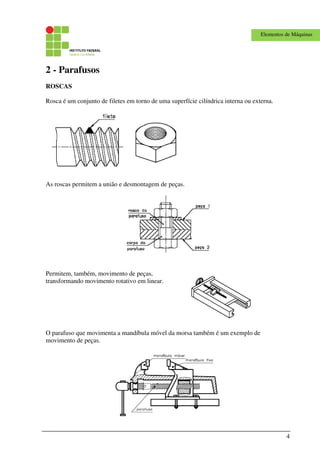 4
Elementos de Máquinas
2 - Parafusos
ROSCAS
Rosca é um conjunto de filetes em torno de uma superfície cilíndrica interna ou externa.
As roscas permitem a união e desmontagem de peças.
Permitem, também, movimento de peças,
transformando movimento rotativo em linear.
O parafuso que movimenta a mandíbula móvel da morsa também é um exemplo de
movimento de peças.
 
