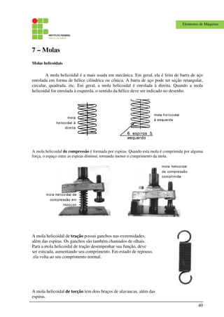 40
Elementos de Máquinas
7 – Molas
Molas helicoidais
A mola helicoidal é a mais usada em mecânica. Em geral, ela é feita de barra de aço
enrolada em forma de hélice cilíndrica ou cônica. A barra de aço pode ter seção retangular,
circular, quadrada, etc. Em geral, a mola helicoidal é enrolada à direita. Quando a mola
helicoidal for enrolada à esquerda, o sentido da hélice deve ser indicado no desenho.
A mola helicoidal de compressão é formada por espiras. Quando esta mola é comprimida por alguma
força, o espaço entre as espiras diminui, tornando menor o comprimento da mola.
A mola helicoidal de tração possui ganchos nas extremidades,
além das espiras. Os ganchos são também chamados de olhais.
Para a mola helicoidal de tração desempenhar sua função, deve
ser esticada, aumentando seu comprimento. Em estado de repouso,
ela volta ao seu comprimento normal.
A mola helicoidal de torção tem dois braços de alavancas, além das
espiras.
 