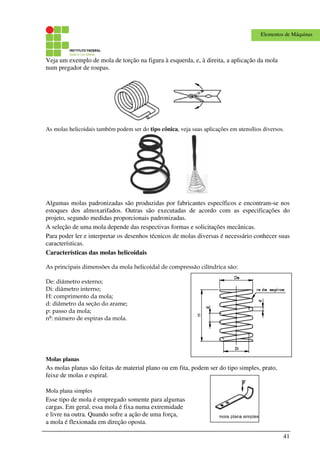 41
Elementos de Máquinas
Veja um exemplo de mola de torção na figura à esquerda, e, à direita, a aplicação da mola
num pregador de roupas.
As molas helicoidais também podem ser do tipo cônica, veja suas aplicações em utensílios diversos.
Algumas molas padronizadas são produzidas por fabricantes específicos e encontram-se nos
estoques dos almoxarifados. Outras são executadas de acordo com as especificações do
projeto, segundo medidas proporcionais padronizadas.
A seleção de uma mola depende das respectivas formas e solicitações mecânicas.
Para poder ler e interpretar os desenhos técnicos de molas diversas é necessário conhecer suas
características.
Características das molas helicoidais
As principais dimensões da mola helicoidal de compressão cilíndrica são:
De: diâmetro externo;
Di: diâmetro interno;
H: comprimento da mola;
d: diâmetro da seção do arame;
p: passo da mola;
nº: número de espiras da mola.
Molas planas
As molas planas são feitas de material plano ou em fita, podem ser do tipo simples, prato,
feixe de molas e espiral.
Mola plana simples
Esse tipo de mola é empregado somente para algumas
cargas. Em geral, essa mola é fixa numa extremidade
e livre na outra. Quando sofre a ação de uma força,
a mola é flexionada em direção oposta.
 