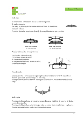 42
Elementos de Máquinas
Mola prato
Essa mola tema forma de um tronco de cone com paredes
de seção retangular.
Em geral, as molas prato funcionam associadas entre si, empilhadas,
formando colunas.
O arranjo das molas nas colunas depende da necessidade que se tem em vista.
As características das molas prato são:
De:diâmetro externo da mola;
Di: diâmetro interno da mola;
H: comprimento da mola;
h: comprimento do tronco interno da mola;
e: espessura da mola.
Feixe de molas
O feixe de molas é feito de diversas peças planas de comprimento variável, moldadas de
maneira que fiquem retas sob a ação de uma força.
Este tipo de mola é muito utilizado em suspensão de veículos, principalmente veículos de
carga.
Mola espiral
A mola espiral tem a forma de espiral ou caracol. Em geral ela é feita de barra ou de lâmina
com seção retangular.
A mola espiral é enrolada de tal forma que todas as espiras ficam concêntricas e coplanares.
Esse tipo de mola é muito usado em relógios e brinquedos.
 