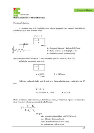 45
Elementos de Máquinas
Dimensionamento de Molas Helicoidais
Constante k da mola
A constante k da mola é definida como a força necessária para produzir uma deflexão
(deformação) de 1mm na mola, então;
Onde;
k = Constante da mola [ Kgf/mm] ; [N/mm]
F = Força aplicada na mola [Kgf] ; [N]
x = Deflexão causada na mola [mm]
ex1) Uma mola deverá deformar 25 mm quando for aplicada uma força de 500 N.
a) Calcular a constante k da mola.
b) Para a mola calculada, qual deverá ser a força aplicada para a mola deformar 15
mm.
xkF ⋅=
Dados o diâmetro médio da mola, o diâmetro do arame, o número de espiras e o material da
mola é possível calcular a constante k pela fórmula:
am
a
nd
Gd
k
⋅⋅
⋅
= 3
4
8
Em que:
G = módulo de elasticidade = 80000[N/mm2
]
da= diâmetro do arame [mm]
dm = diâmetro médio da mola [mm]
na = número de espiras ativas
F = k • x
k = F
x
F
1 mm
k = F
x
k = 500N
25 mm
k = 20 N/mm
F = 20 N/mm x 15 mm F = 300 N
 