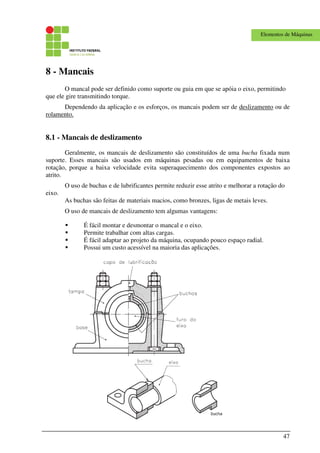 47
Elementos de Máquinas
8 - Mancais
O mancal pode ser definido como suporte ou guia em que se apóia o eixo, permitindo
que ele gire transmitindo torque.
Dependendo da aplicação e os esforços, os mancais podem ser de deslizamento ou de
rolamento.
8.1 - Mancais de deslizamento
Geralmente, os mancais de deslizamento são constituídos de uma bucha fixada num
suporte. Esses mancais são usados em máquinas pesadas ou em equipamentos de baixa
rotação, porque a baixa velocidade evita superaquecimento dos componentes expostos ao
atrito.
O uso de buchas e de lubrificantes permite reduzir esse atrito e melhorar a rotação do
eixo.
As buchas são feitas de materiais macios, como bronzes, ligas de metais leves.
O uso de mancais de deslizamento tem algumas vantagens:
É fácil montar e desmontar o mancal e o eixo.
Permite trabalhar com altas cargas.
É fácil adaptar ao projeto da máquina, ocupando pouco espaço radial.
Possui um custo acessível na maioria das aplicações.
 