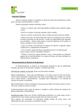 48
Elementos de Máquinas
- Materiais Utilizados
Diversos materiais podem ser utilizados na bucha do mancal de deslizamento, muitos
destes são ligas contendo chumbo e estanho.
Dentre os principais materiais utilizados, temos:
- Bronze ao chumbo, que é uma liga metálica contendo cobre, chumbo, níquel,
e zinco.
- Bronze ao estanho, é uma liga contendo cobre e estanho.
- Bronze vermelho, é uma liga de cobre e estanho com altos teores de estanho.
- Metal sinterizado, são metais fabricados através da metalurgia do pó, onde pó
de metal é prensado em alta pressão, e recebe um aquecimento para aumentar
sua resistência. Através desta técnica é possível adicionar pó de grafite ao
bronze e produzir o bronze grafitado.
- Ligas de alumínio, são utilizadas em mancais de motores a explosão, alguns
compressores, e equipamentos aeronáuticos.
- Ferro Fundido, material de baixa capacidade que deve ser utilizado para
poucas cargas, e baixas velocidades (rotações).
- Polímeros (plásticos), alguns polímeros como o nylon podem ser utilizados
quando não se tem lubrificação e as cargas são baixas, são muito utilizados na
indústria têxtil e alimentícia.
- Dimensionamento de Mancais de Deslizamento
O dimensionamento de mancais de deslizamento depende do tipo de lubrificação
utilizado, que pode ser do tipo filme completo, ou lubrificação limite.
Lubrificação completa, ou forçada: Neste caso temos duas situações:
Mancal hidrodinâmico : Nesse tipo de lubrificação o eixo flutua acima do óleo sob pressão,
mesmo sendo alimentado simplesmente pelo efeito da gravidade, não entrando em contato
com a bucha durante o funcionamento. Exemplo: Eixo virabrequim, e de comando de
válvulas de motores à combustão.
Mancal hidrostático: O óleo é bombeado sob pressão para dentro do mancal, flutua no óleo e
não ocorre contato de metal com metal.
O dimensionamento desses tipos de mancais é complexo e utiliza cálculos de mecânica dos
fluidos, hidrostática e hidrodinâmica.
Lubrificação limite: Neste caso, devido à lubrificação insuficiente, ou a altas cargas, existe o
contato do eixo com a bucha, portanto gerando atrito de metal com metal.
Estes mancais são encontrados em aplicações simples, buchas de nylon, locais com
lubrificação por graxa com pouca ou nenhuma vedação.
 