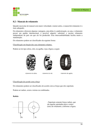 50
Elementos de Máquinas
8.2 - Mancais de rolamento
Quando necessitar de mancal com maior velocidade e menor atrito, o mancal de rolamento é o
mais adequado.
Os rolamentos oferecem algumas vantagens, uma delas é a padronização, ou seja, o rolamento
possui um padrão internacional, é possível adquirir, substituir o mesmo rolamento
independente do país em que ele foi produzido. Esta intercambiabilidade facilita muito a
manutenção.
Os rolamentos podem ser classificados da seguinte forma:
Classificação em função dos seus elementos rolantes.
Podem ser do tipo esfera, rolo, ou agulha, veja a figura a seguir.
Classificação de acordo com a força:
Os rolamentos podem ser classificados de acordo com as forças que eles suportam.
Podem ser radiais, axiais e mistas ou combinadas.
Radiais
Fr Fr
- Suportam somente forças radiais, que
são aquelas apontadas para o centro
(raio) do rolamento, conforme a figura.
 