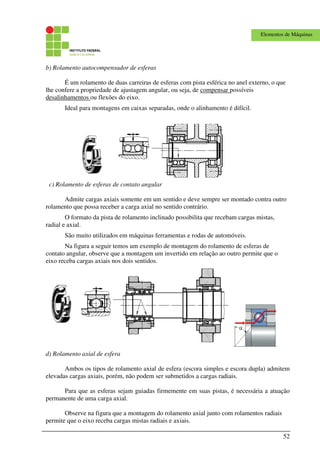 52
Elementos de Máquinas
b) Rolamento autocompensador de esferas
É um rolamento de duas carreiras de esferas com pista esférica no anel externo, o que
lhe confere a propriedade de ajustagem angular, ou seja, de compensar possíveis
desalinhamentos ou flexões do eixo.
Ideal para montagens em caixas separadas, onde o alinhamento é difícil.
c) Rolamento de esferas de contato angular
Admite cargas axiais somente em um sentido e deve sempre ser montado contra outro
rolamento que possa receber a carga axial no sentido contrário.
O formato da pista de rolamento inclinado possibilita que recebam cargas mistas,
radial e axial.
São muito utilizados em máquinas ferramentas e rodas de automóveis.
Na figura a seguir temos um exemplo de montagem do rolamento de esferas de
contato angular, observe que a montagem um invertido em relação ao outro permite que o
eixo receba cargas axiais nos dois sentidos.
d) Rolamento axial de esfera
Ambos os tipos de rolamento axial de esfera (escora simples e escora dupla) admitem
elevadas cargas axiais, porém, não podem ser submetidos a cargas radiais.
Para que as esferas sejam guiadas firmemente em suas pistas, é necessária a atuação
permanente de uma carga axial.
Observe na figura que a montagem do rolamento axial junto com rolamentos radiais
permite que o eixo receba cargas mistas radiais e axiais.
 
