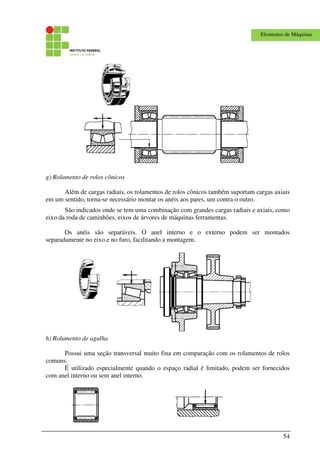 54
Elementos de Máquinas
g) Rolamento de rolos cônicos
Além de cargas radiais, os rolamentos de rolos cônicos também suportam cargas axiais
em um sentido, torna-se necessário montar os anéis aos pares, um contra o outro.
São indicados onde se tem uma combinação com grandes cargas radiais e axiais, como
eixo da roda de caminhões, eixos de árvores de máquinas ferramentas.
Os anéis são separáveis. O anel interno e o externo podem ser montados
separadamente no eixo e no furo, facilitando a montagem.
h) Rolamento de agulha
Possui uma seção transversal muito fina em comparação com os rolamentos de rolos
comuns.
É utilizado especialmente quando o espaço radial é limitado, podem ser fornecidos
com anel interno ou sem anel interno.
 
