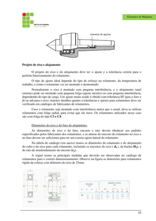 55
Elementos de Máquinas
Projeto de eixo e alojamento
O projeto do eixo e do alojamento deve ter o ajuste e a tolerância correta para o
perfeito funcionamento do rolamento.
O tipo de ajuste ideal depende do tipo de esforço no rolamento, da temperatura de
trabalho, e como o rolamento vai ser montado e desmontado.
Normalmente o eixo é montado com pequena interferência, e o alojamento (anel
externo) pode ser montado com pequena folga (ajuste incerto) ou com pequena interferência,
dependendo do tipo de carga. Um ajuste muito usado é obtido com tolerância H7 para o furo e
j6 ou m6 para o eixo, maiores detalhes quanto a tolerâncias e ajustes para rolamentos deve ser
verificado em catálogos de fabricantes de rolamentos.
Caso o rolamento seja montado com interferência maior que o usual, deve-se utilizar
rolamentos com folga radial, para evitar que ele trave. Os rolamentos utilizados nesse caso
são com folga do tipo C3 e C4.
Dimensões do eixo e do furo do alojamento:
As dimensões do eixo e do furo, encosto e raio devem obedecer aos padrões
especificados pelos fabricantes dos rolamentos, e as alturas do encosto do rolamento no eixo e
no furo devem ser suficientes para ter um correto apoio lateral do rolamento.
Na tabela do catálogo (em anexo) temos as dimensões do rolamento e do alojamento
do cubo e do eixo para cada rolamento, incluindo os encostos do eixo ( da ), da bucha (Da), e
do raio de arredondamento do encosto (ra).
A seguir temos as principais medidas que deverão ser observadas no catálogo de
rolamentos para o correto dimensionamento. Observe na figura as dimensões para rolamentos
rígido de esferas com diâmetro do eixo de 25mm.
 