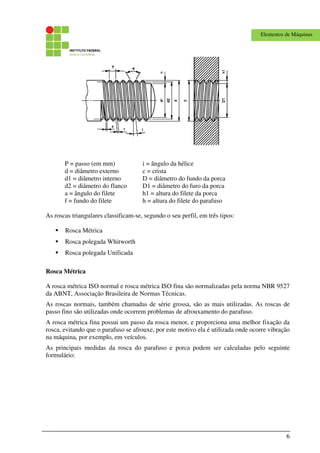 6
Elementos de Máquinas
P = passo (em mm) i = ângulo da hélice
d = diâmetro externo c = crista
d1 = diâmetro interno D = diâmetro do fundo da porca
d2 = diâmetro do flanco D1 = diâmetro do furo da porca
a = ângulo do filete h1 = altura do filete da porca
f = fundo do filete h = altura do filete do parafuso
As roscas triangulares classificam-se, segundo o seu perfil, em três tipos:
Rosca Métrica
Rosca polegada Whitworth
Rosca polegada Unificada
Rosca Métrica
A rosca métrica ISO normal e rosca métrica ISO fina são normalizadas pela norma NBR 9527
da ABNT, Associação Brasileira de Normas Técnicas.
As roscas normais, também chamadas de série grossa, são as mais utilizadas. As roscas de
passo fino são utilizadas onde ocorrem problemas de afrouxamento do parafuso.
A rosca métrica fina possui um passo da rosca menor, e proporciona uma melhor fixação da
rosca, evitando que o parafuso se afrouxe, por este motivo ela é utilizada onde ocorre vibração
na máquina, por exemplo, em veículos.
As principais medidas da rosca do parafuso e porca podem ser calculadas pelo seguinte
formulário:
 