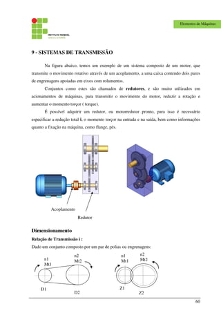 60
Elementos de Máquinas
9 - SISTEMAS DE TRANSMISSÃO
Na figura abaixo, temos um exemplo de um sistema composto de um motor, que
transmite o movimento rotativo através de um acoplamento, a uma caixa contendo dois pares
de engrenagens apoiadas em eixos com rolamentos.
Conjuntos como estes são chamados de redutores, e são muito utilizados em
acionamentos de máquinas, para transmitir o movimento do motor, reduzir a rotação e
aumentar o momento torçor ( torque).
É possível adquirir um redutor, ou motorredutor pronto, para isso é necessário
especificar a redução total i, o momento torçor na entrada e na saída, bem como informações
quanto a fixação na máquina, como flange, pés.
Dimensionamento
Relação de Transmissão i :
Dado um conjunto composto por um par de polias ou engrenagens:
D1
D2
n1
Mt1
n2
Mt2
Z1
Z2
n1
Mt1
n2
Mt2
Acoplamento
Redutor
 