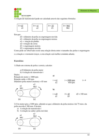 61
Elementos de Máquinas
A relação de transmissão i pode ser calculada através das seguintes fórmulas:
Em que:
d2 = diâmetro da polia ou engrenagem movida
d1 = diâmetro da polia ou engrenagem motora
n1 = rotação do pinhão
n2 = rotação da coroa
Z1 = engrenagem motora
Z2 = engrenagem movida
Como pode ser observado existe uma relação direta entre o tamanho das polias e engrenagens
e a rotação e o momento torçor, e esta relação será melhor estudada adiante.
Exercícios:
1) Dado um sistema de polia e correia, calcular:
a) O diâmetro da polia maior
b) A relação de transmissão i
Dados:
Rotação do motor = 1800 rpm
Rotação saída = 450 rpm
Diâmetro polia menor (motora) = 85 mm
D1 D2
n1
Mt1
n2
Mt2
2) Um motor gira a 1200 rpm, sabendo-se que o diâmetro da polia motora é de 75 mm e da
polia movida é 300 mm. Calcular:
a) A relação de transmissão i
b) A rotação na saída ( polia movida)
D1 D2
n1
Mt1
n2
Mt2
i = d2
d1
i = n1
n2
i = Mt2
Mt1
i = Z2
Z1
a)
i = n1 i = 1800 rpm i = 4
n2 450 rpm
b)
i = d2 4 = d2 d2 = 340 mm
d1 85
 