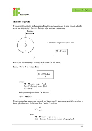 62
Elementos de Máquinas
Momento Torçor Mt
O momento torçor (Mt), também chamado de torque, ou conjugado de uma força, é definido
como o produto entre a força e a distância até o ponto de giro da peça.
Calculo do momento torçor de um eixo acionado por um motor:
Para potência do motor em Kw:
Onde:
Mt = Momento torçor [ N.m]
Pot = Potência do motor [Kw]
n = rotação
A relação entre potência em CV e Kw é:
1 CV = 0,736 Kw
Uma vez calculado o momento torçor de um eixo acionado por motor é possível determinar a
força aplicada através da fórmula Mt = F x dist, fazendo-se:
dist
M
F T
=
Onde:
MT = Momento torçor no eixo.
dist.= distância do centro do eixo até a força aplicada
distancia
F
O momento torçor é calculado por:
Mt = F x dist.
Mt = 9550 x Pot
n
 