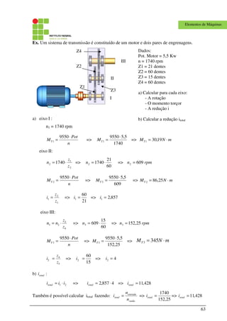 63
Elementos de Máquinas
Ex. Um sistema de transmissão é constituído de um motor e dois pares de engrenagens.
a) eixo I :
n1 = 1740 rpm
n
Pot
MT
⋅
=
9550
1 =>
1740
5,59550
1
⋅
=TM => mNMT ⋅= 19,301
eixo II:
2
1
2 1740
z
z
n ⋅= =>
60
21
17402 ⋅=n => rpmn 6092 =
n
Pot
MT
⋅
=
9550
2 =>
609
5,59550
2
⋅
=TM => mNMT ⋅= 25,862
1
2
1
z
z
i = =>
21
60
1 =i => 857,21 =i
eixo III:
4
3
23
z
z
nn ⋅= =>
60
15
6093 ⋅=n => rpmn 25,1523 =
n
Pot
MT
⋅
=
9550
3 =>
25,152
5,59550
3
⋅
=TM => mNMT ⋅= 3453
3
4
2
z
z
i = =>
15
60
2 =i => 42 =i
b) :totali
21 iiitotal ⋅= => 4857,2 ⋅=totali => 428,11=totali
Também é possível calcular itotal fazendo:
saida
entrada
total
n
n
i = =>
25,152
1740
=totali => 428,11=totali
Z2
Z3
Z4
Z1
I
II
III
Dados:
Pot. Motor = 5,5 Kw
n = 1740 rpm
Z1 = 21 dentes
Z2 = 60 dentes
Z3 = 15 dentes
Z4 = 60 dentes
a) Calcular para cada eixo:
- A rotação
- O momento torçor
- A redução i
b) Calcular a redução itotal
 