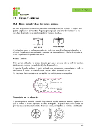 64
Elementos de Máquinas
10 – Polias e Correias
10.1 - Tipos e características das polias e correias
Os tipos de polia são determinados pela forma da superfície na qual a correia se assenta. Elas
podem ser planas ou trapezoidais. As polias planas podem apresentar dois formatos na sua
superfície de contato. Essa superfície pode ser plana ou abaulada.
A polia plana conserva melhor as correias, e a polia com superfície abaulada guia melhor as
correias. As polias apresentam braços a partir de 200 mm de diâmetro. Abaixo desse valor, a
coroa é ligada ao cubo por meio de discos.
Correia Dentada
Outra correia utilizada é a correia dentada, para casos em que não se pode ter nenhum
deslizamento, como no comando de válvulas do automóvel.
A correia dentada também é muito utilizada em mecanismos, manipuladores, onde os
movimentos devem ser bem coordenados, com precisão, e sem deslizamento.
Na correia do tipo dentada tem-se um perfeito sincronismo entre as duas polias.
Transmissão por correia em V:
A polia trapezoidal, também chamada de polia em V, recebe esse nome porque a superfície na
qual a correia se assenta apresenta a forma de trapézio. As polias trapezoidais devem ser
providas canais e são dimensionadas de acordo com o perfil padrão da correia a ser utilizada.
 