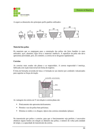 66
Elementos de Máquinas
A seguir as dimensões dos principais perfis padrões utilizados:
Material das polias
Os materiais que se empregam para a construção das polias são ferro fundido (o mais
utilizado), aços, alumínio, ligas leves e materiais sintéticos. A superfície da polia não deve
apresentar porosidade, pois, do contrário, a correia irá se desgastar rapidamente.
Correias
As correias mais usadas são planas e as trapezoidais. A correia trapezoidal é inteiriça,
fabricada com seção transversal em forma de trapézio.
É feita de borracha revestida de lona e é formada no seu interior por cordonéis vulcanizados
para suportar as forças de tração.
As vantagens da correia em V em relação à correia plana são:
Praticamente não apresenta deslizamento;
Permite o uso de polias bem próximas;
Elimina os ruídos e os choques, típicos das correias emendadas (planas).
Na transmissão por polias e correias, para que o funcionamento seja perfeito, é necessário
obedecer alguns limites em relação ao diâmetro das polias, o número de voltas pela unidade
de tempo, e a capacidade de transmissão da correia.
 