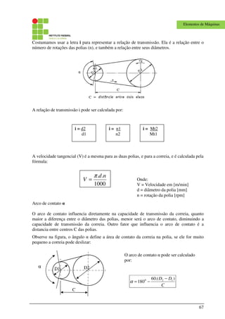 67
Elementos de Máquinas
Costumamos usar a letra i para representar a relação de transmissão. Ela é a relação entre o
número de rotações das polias (n), e também a relação entre seus diâmetros.
A relação de transmissão i pode ser calculada por:
A velocidade tangencial (V) é a mesma para as duas polias, e para a correia, e é calculada pela
fórmula:
Arco de contato α
O arco de contato influencia diretamente na capacidade de transmissão da correia, quanto
maior a diferença entre o diâmetro das polias, menor será o arco de contato, diminuindo a
capacidade de transmissão da correia. Outro fator que influencia o arco de contato é a
distancia entre centros C das polias.
Observe na figura, o ângulo α define a área de contato da correia na polia, se ele for muito
pequeno a correia pode deslizar:
i = d2
d1
i = n1
n2
i = Mt2
Mt1
C
α D2D1
1000
.. nd
V
π
= Onde:
V = Velocidade em [m/min]
d = diâmetro da polia [mm]
n = rotação da polia [rpm]
C
DD ).(60
180 120 −
−=α
O arco de contato α pode ser calculado
por:
 